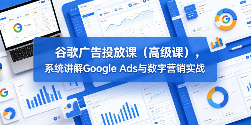 免费教程-谷歌广告投放课(高级课),系统讲解Google Ads与数字营销实战-知铺资源网